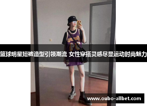 篮球明星短裤造型引领潮流 女性穿搭灵感尽显运动时尚魅力