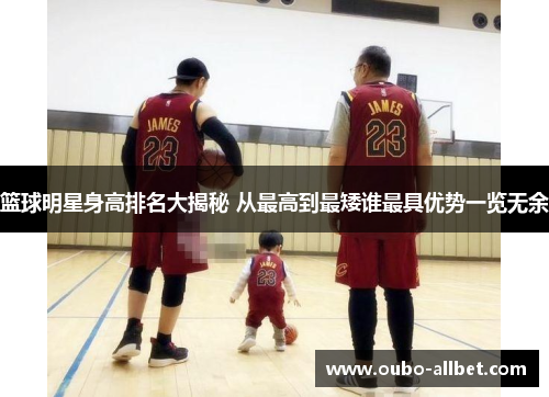 篮球明星身高排名大揭秘 从最高到最矮谁最具优势一览无余