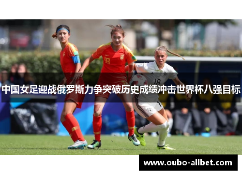 中国女足迎战俄罗斯力争突破历史成绩冲击世界杯八强目标