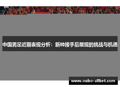 中国男足近期表现分析：新帅接手后展现的挑战与机遇