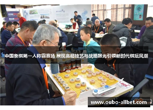 中国象棋第一人称霸赛场 展现高超技艺与战略眼光引领新时代棋坛风潮