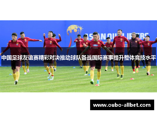 中国足球友谊赛精彩对决推动球队备战国际赛事提升整体竞技水平
