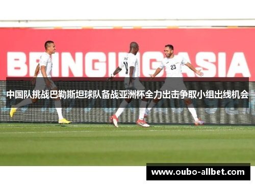中国队挑战巴勒斯坦球队备战亚洲杯全力出击争取小组出线机会